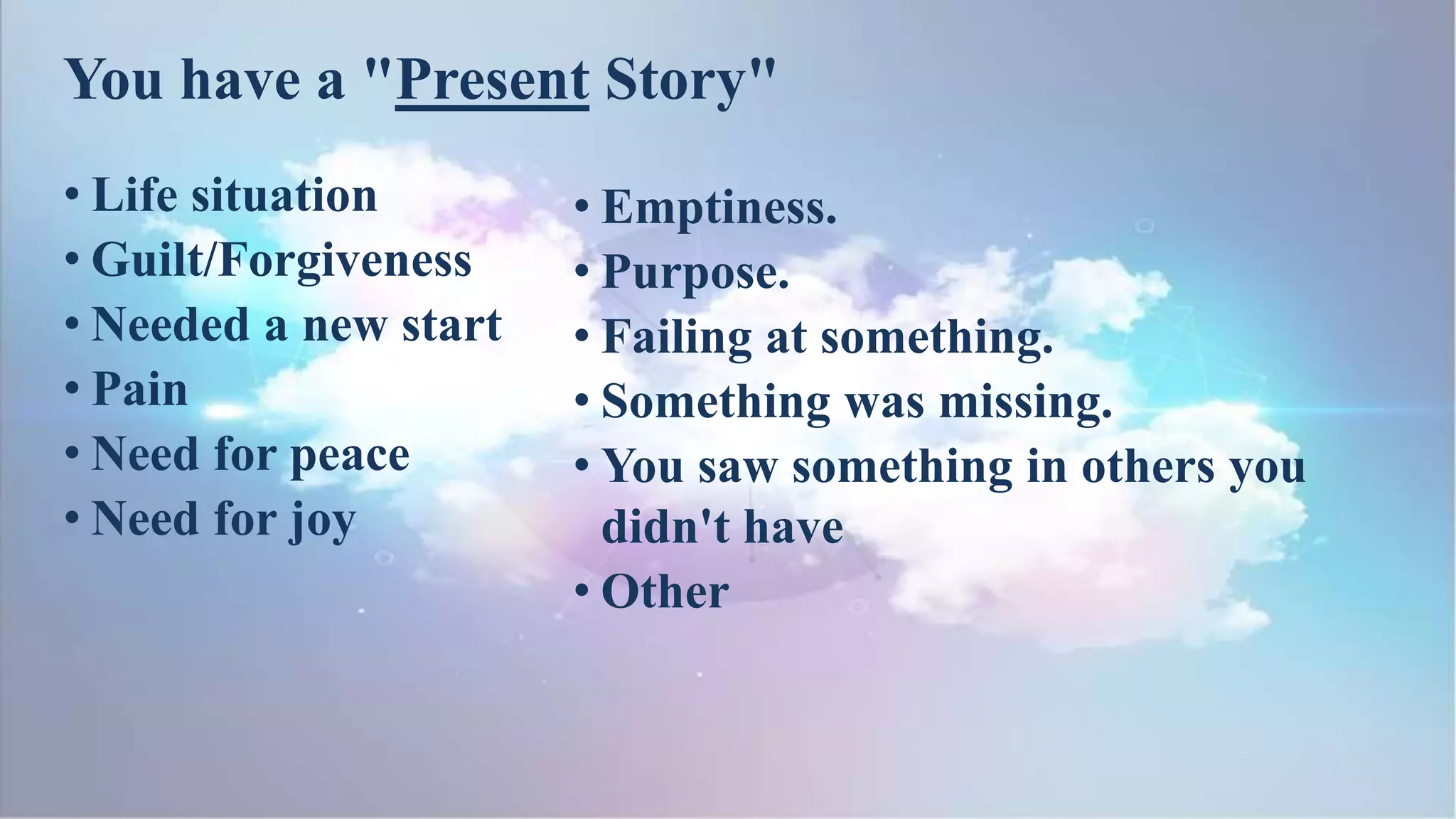 You have a "Present Story"
• Life situation
• Guilt/Forgiveness
• Needed a new start
• Pain
• Need for peace
• Need for joy
• Emptiness.
• Purpose.
• Failing at something.
• Something was missing.
• You saw something in others you
didn't have
• Other
 