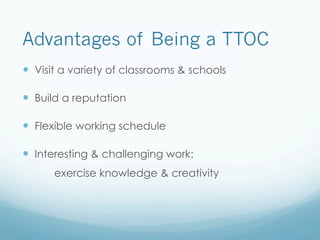 Advantages of Being a TTOC
—  Visit a variety of classrooms & schools
—  Build a reputation
—  Flexible working schedule
—  Interesting & challenging work:
exercise knowledge & creativity
 