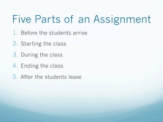 Five Parts of an Assignment
1.  Before the students arrive
2.  Starting the class
3.  During the class
4.  Ending the class
5.  After the students leave
 