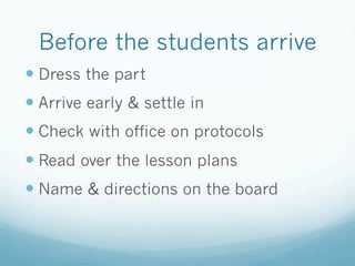Before the students arrive
— Dress the part
— Arrive early & settle in
— Check with office on protocols
— Read over the lesson plans
— Name & directions on the board
 