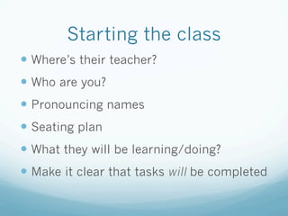 Starting the class
— Where’s their teacher?
— Who are you?
— Pronouncing names
— Seating plan
— What they will be learning/doing?
— Make it clear that tasks will be completed
 