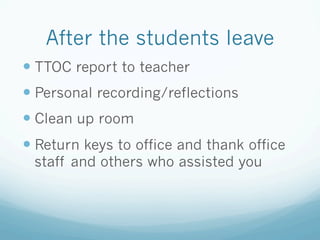 After the students leave
— TTOC report to teacher
— Personal recording/reflections
— Clean up room
— Return keys to office and thank office
staff and others who assisted you
 
