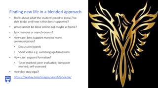 • Think about what the students need to know / be
able to do, and how is that best supported?
• What cannot be done online but maybe at home?
• Synchronous or asynchronous?
• How can I best support many to many
communication?
• Discussion boards
• Short video e.g. summing up discussions
• How can I support formative?
• Tutor-marked; peer evaluated; computer
marked; self-assessed
• How do I stay legal?
• https://pixabay.com/images/search/phoenix/
Finding new life in a blended approach
 