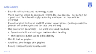 Pagedundee.ac.uk
Accessibility
13
• Both disability access and technology access
• Video material should be captioned (Teams does live caption – not perfect but
a good start. Youtube will apply captioning which you can then edit for
accuracy)
• Provide original file format and PDF version to participants (writing a script for
yourself will do both jobs and can save ums and ers)
• Use structure in documents – e.g. word Styles and Headings
• Do not use bold and resizing of text to make a heading
• Think contrast & text size to aid readability
• Use Alt text for graphics
• Avoid text over images or in graphics
• Ensure reasonably good quality audio
 