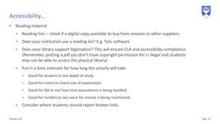 Pagedundee.ac.uk
Accessibility…
• Reading material
• Reading lists – check if a digital copy available to buy from amazon or other suppliers
• Does your institution use a reading list? E.g. Talis software
• Does your library support Digitisation? This will ensure CLA and accessibility-compliance.
(Remember, putting a pdf you don’t have copyright permission for is illegal and students
may not be able to access the physical library)
• Put in a time estimate for how long the activity will take
• Good for student to see depth of study
• Good for tutors to check size of expectation
• Good for QA to see how time equivalence is being handled
• Good for funders to see value for money is being maintained
• Consider where students should report broken links
14
 