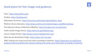 Pagedundee.ac.uk
Good places for free images and guidance:
Flickr: https://www.flickr.com/
Pixabay: https://pixabay.com
Wikimedia Commons: https://commons.wikimedia.org/wiki/Main_Page
Medical Library Gateaway: http://www.samlib.com/medicalimages.aspx#Microbiology
The National Library of Medicine (MedPix): https://medpix.nlm.nih.gov/home
Public Health Image Library: https://phil.cdc.gov/Default.aspx
Cancer Image Archive: http://www.cancerimagingarchive.net/
Open Access Biomedical Image: https://openi.nlm.nih.gov/
GMC making and using visual and audio recordings of patients: https://www.gmc-uk.org/ethical-
guidance/ethical-guidance-for-doctors/making-and-using-visual-and-audio-recordings-of-patients
22
 