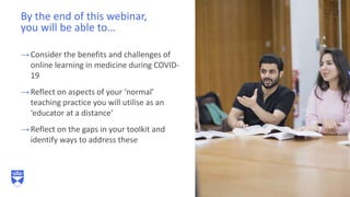 →Consider the benefits and challenges of
online learning in medicine during COVID-
19
→Reflect on aspects of your ‘normal’
teaching practice you will utilise as an
‘educator at a distance’
→Reflect on the gaps in your toolkit and
identify ways to address these
By the end of this webinar,
you will be able to…
24
 