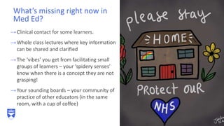 →Clinical contact for some learners.
→Whole class lectures where key information
can be shared and clarified
→The ‘vibes’ you get from facilitating small
groups of learners – your ‘spidery senses’
know when there is a concept they are not
grasping!
→Your sounding boards – your community of
practice of other educators (in the same
room, with a cup of coffee)
What’s missing right now in
Med Ed?
7
 