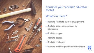 →Tools to facilitate learner engagement
→Tools to act as springboards for
discussion
→Tools to support
→Tools to assess
→Tools to challenge
→Tools to aid your practice development
Consider your ‘normal’ educator
toolkit
What’s in there?
8
 
