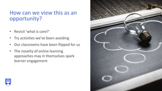 • Revisit ‘what is core?’
• Try activities we’ve been avoiding
• Our classrooms have been flipped for us
• The novelty of online learning
approaches may in themselves spark
learner engagement
How can we view this as an
opportunity?
 