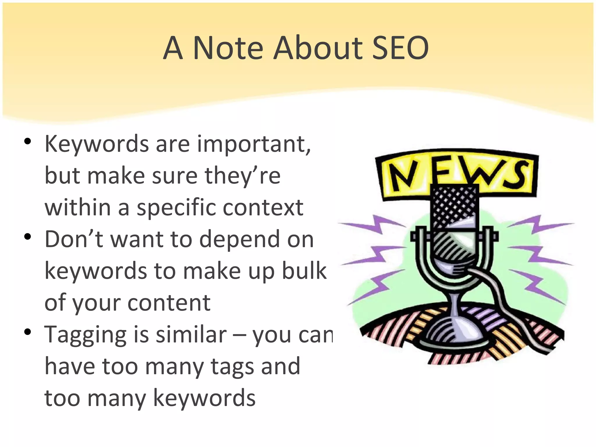 A Note About SEO Keywords are important, but make sure they’re within a specific context Don’t want to depend on keywords to make up bulk of your content Tagging is similar – you can have too many tags and too many keywords 