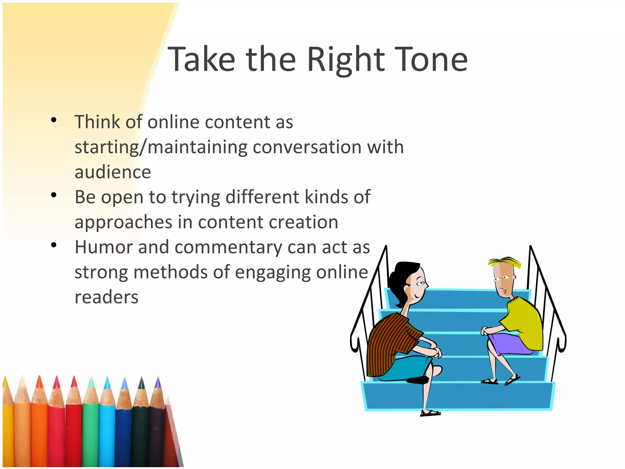 Take the Right Tone Think of online content as starting/maintaining conversation with audience Be open to trying different kinds of approaches in content creation Humor and commentary can act as strong methods of engaging online readers 