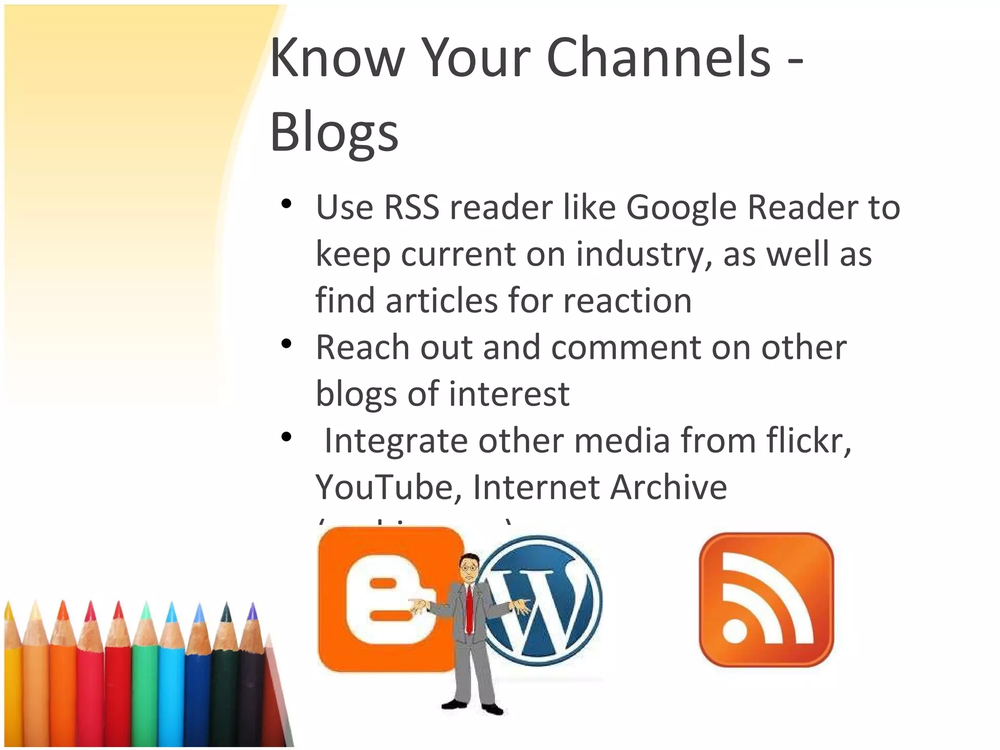 Know Your Channels - Blogs Use RSS reader like Google Reader to keep current on industry, as well as find articles for reaction Reach out and comment on other blogs of interest Integrate other media from flickr, YouTube, Internet Archive (archive.org) 
