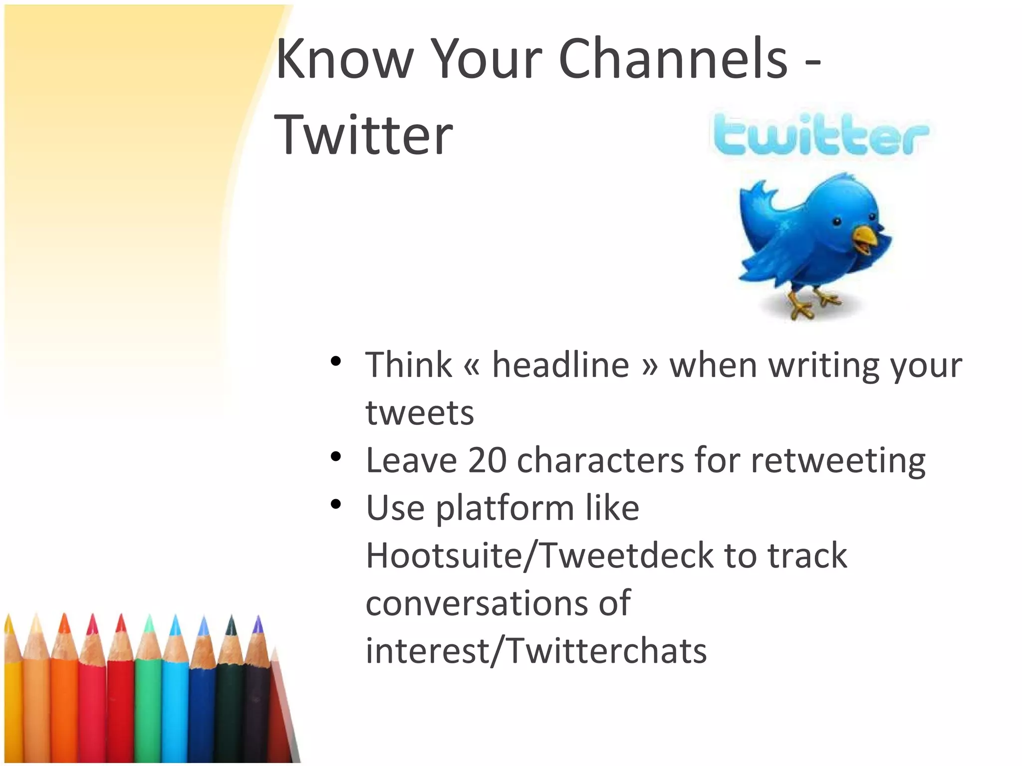 Know Your Channels - Twitter Think « headline » when writing your tweets Leave 20 characters for retweeting Use platform like Hootsuite/Tweetdeck to track conversations of interest/Twitterchats 