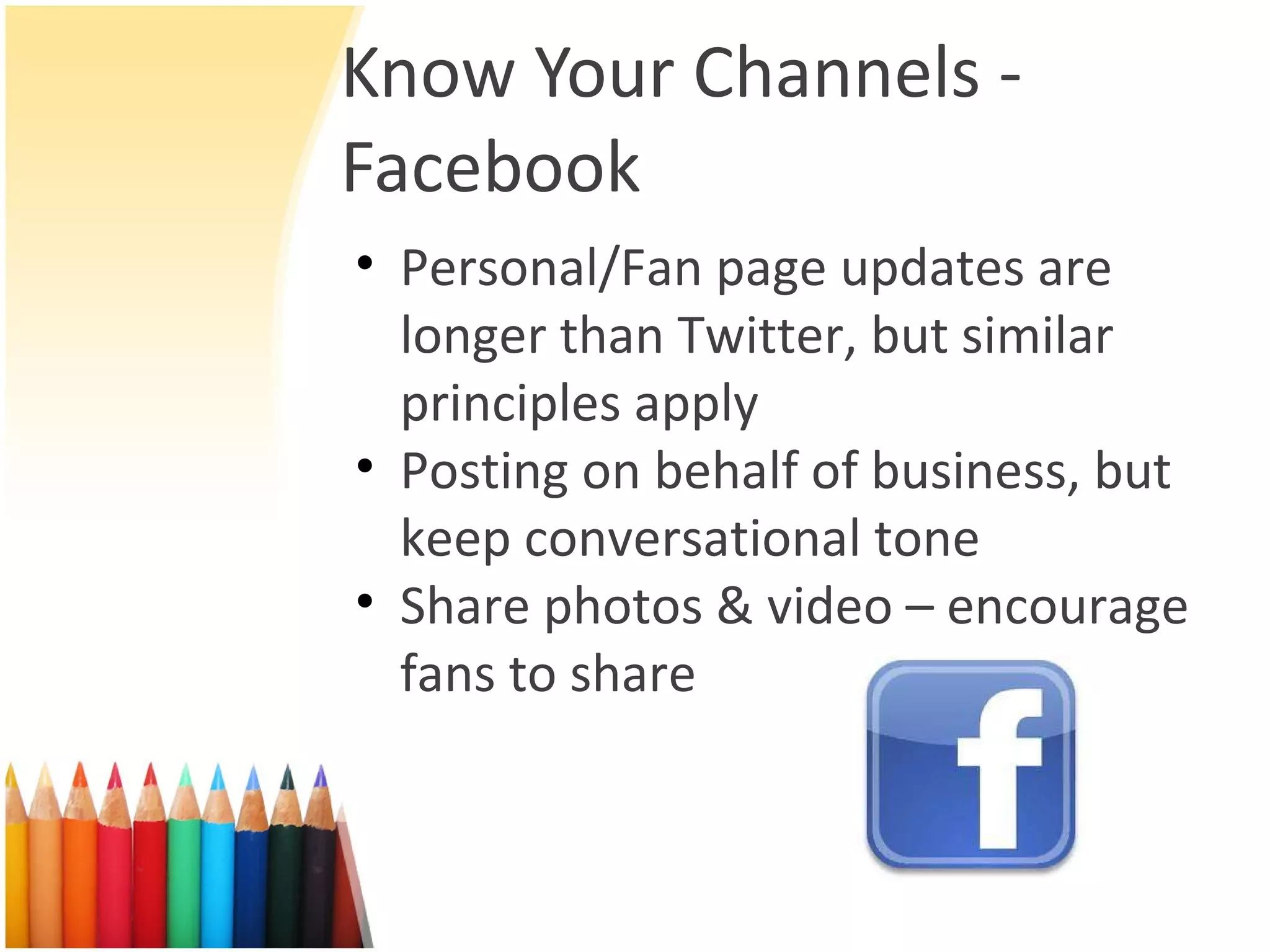 Know Your Channels - Facebook Personal/Fan page updates are longer than Twitter, but similar principles apply Posting on behalf of business, but keep conversational tone Share photos & video – encourage fans to share 