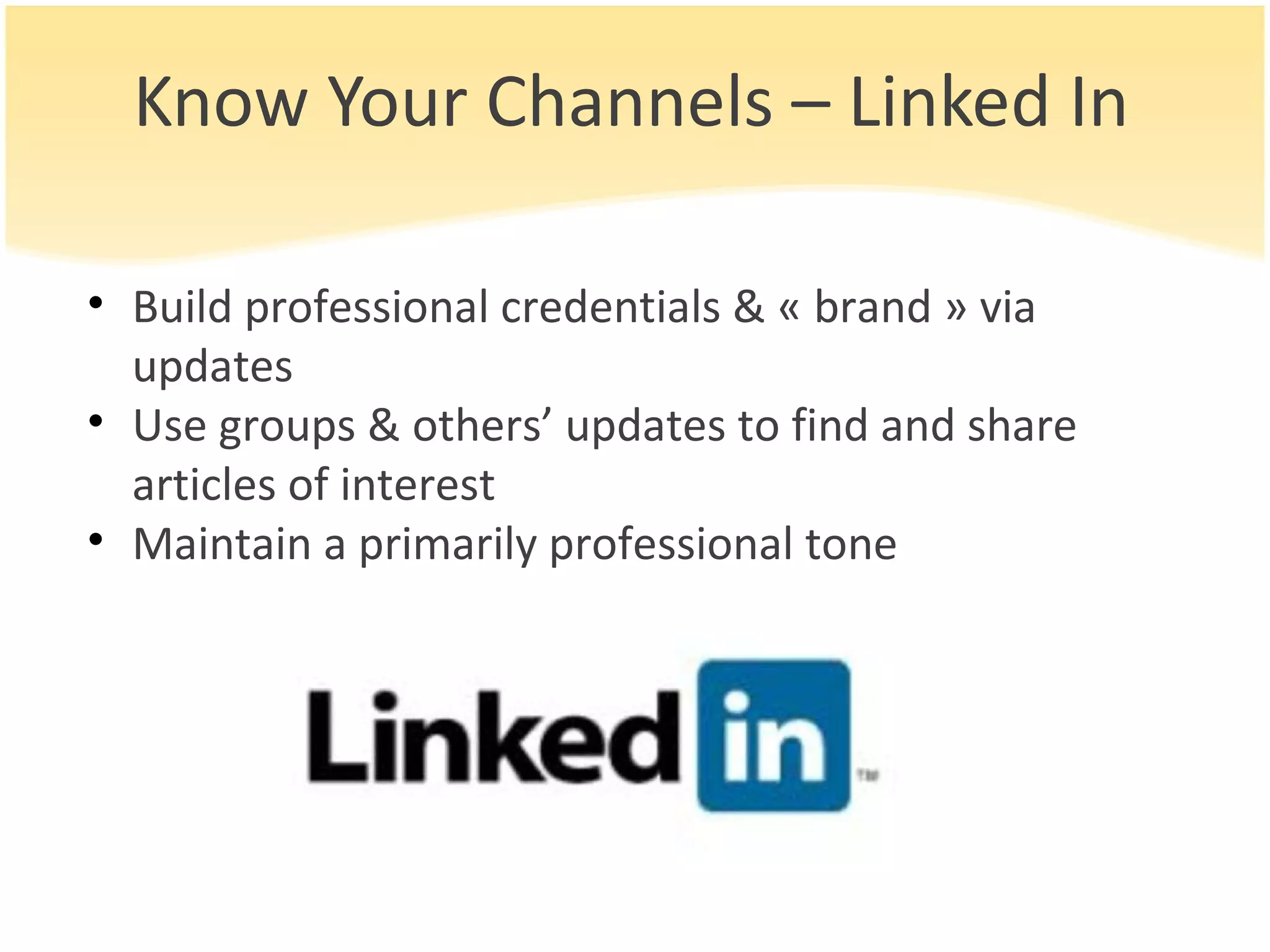 Know Your Channels – Linked In Build professional credentials & « brand » via updates Use groups & others’ updates to find and share articles of interest Maintain a primarily professional tone 