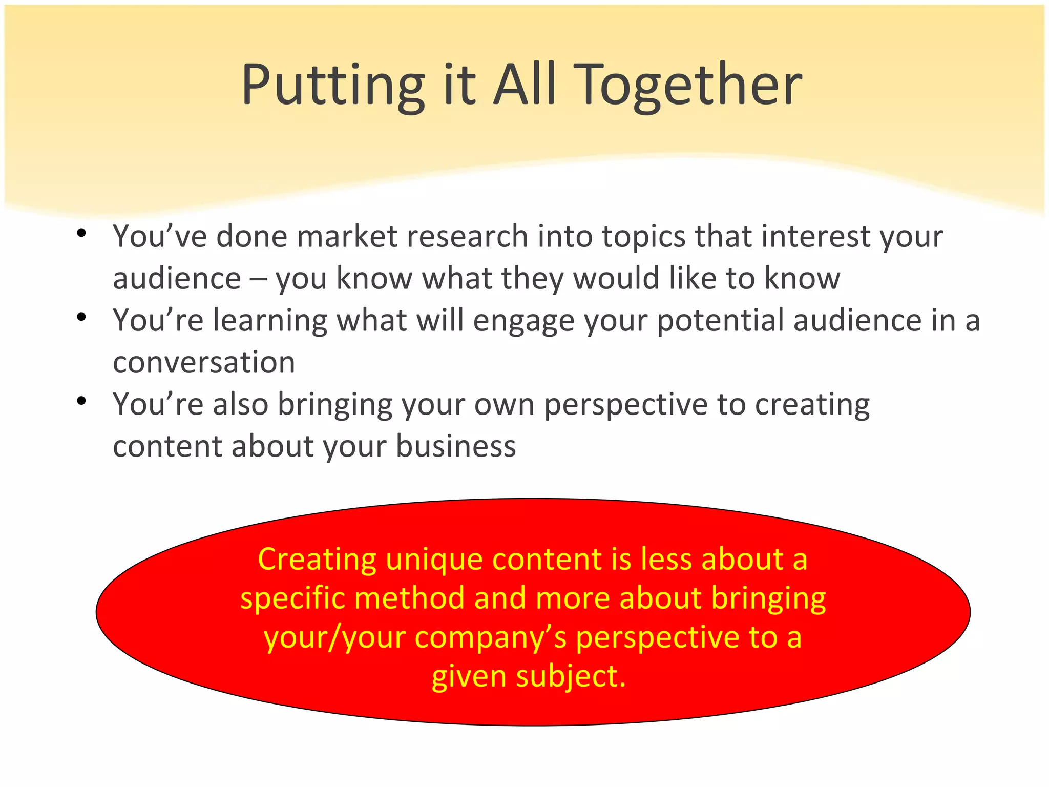 Putting it All Together You’ve done market research into topics that interest your audience – you know what they would like to know You’re learning what will engage your potential audience in a conversation You’re also bringing your own perspective to creating content about your business Creating unique content is less about a specific method and more about bringing your/your company’s perspective to a given subject.  