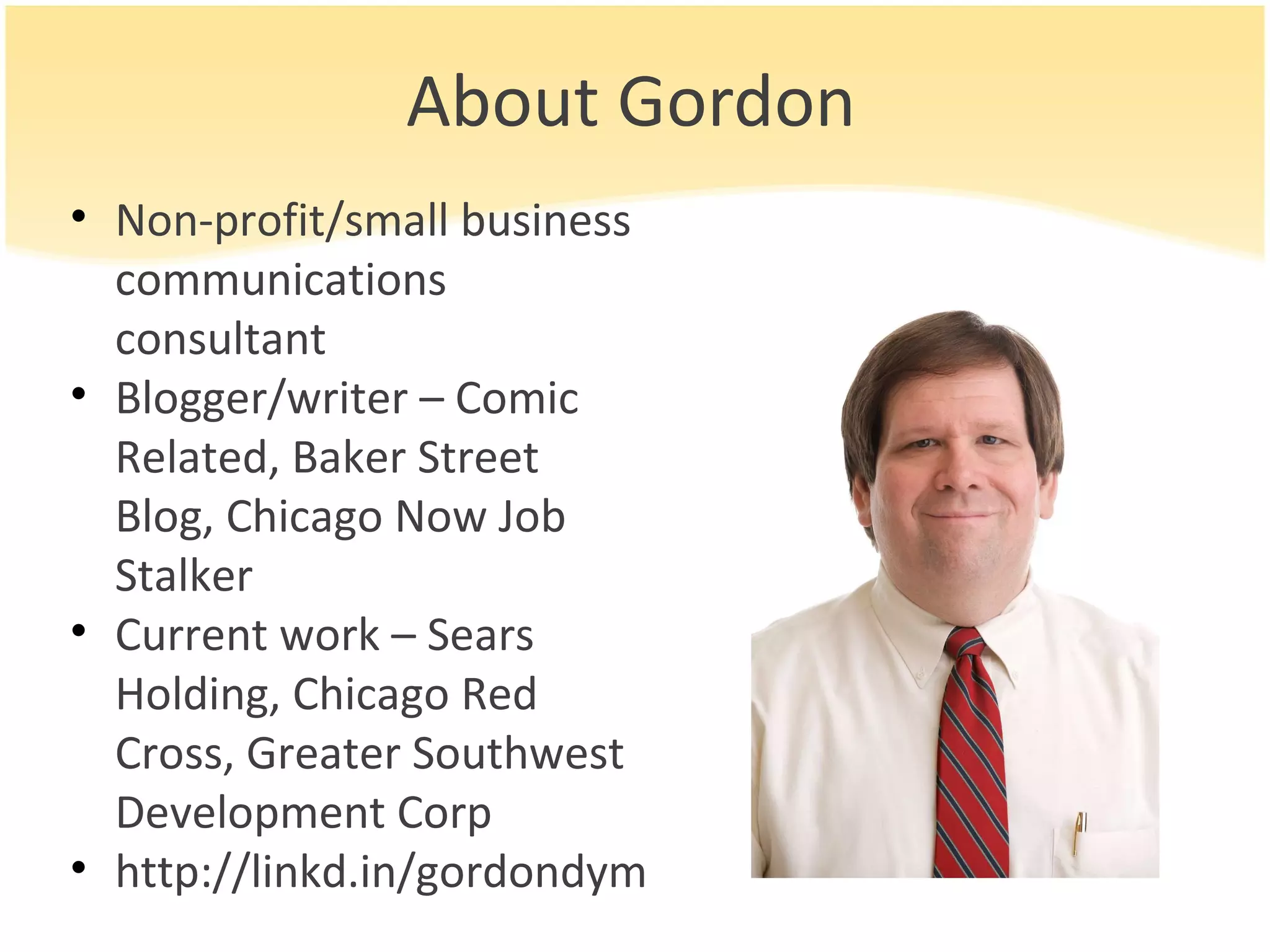 About Gordon Non-profit/small business communications consultant Blogger/writer – Comic Related, Baker Street Blog, Chicago Now Job Stalker Current work – Sears Holding, Chicago Red Cross, Greater Southwest Development Corp http://linkd.in/gordondym 