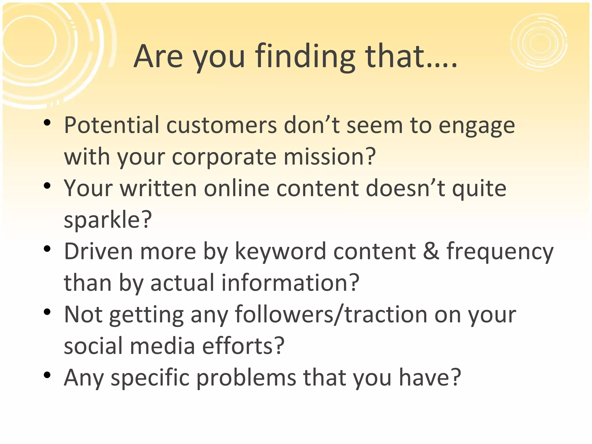 Are you finding that…. Potential customers don’t seem to engage with your corporate mission? Your written online content doesn’t quite sparkle? Driven more by keyword content & frequency than by actual information? Not getting any followers/traction on your social media efforts? Any specific problems that you have? 