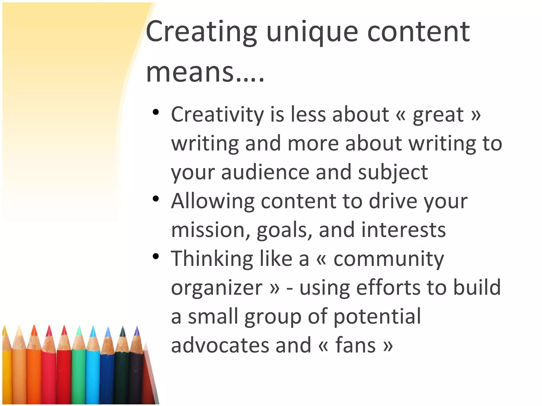 Creating unique content means…. Creativity is less about « great » writing and more about writing to your audience and subject Allowing content to drive your mission, goals, and interests Thinking like a « community organizer » - using efforts to build a small group of potential advocates and « fans » 