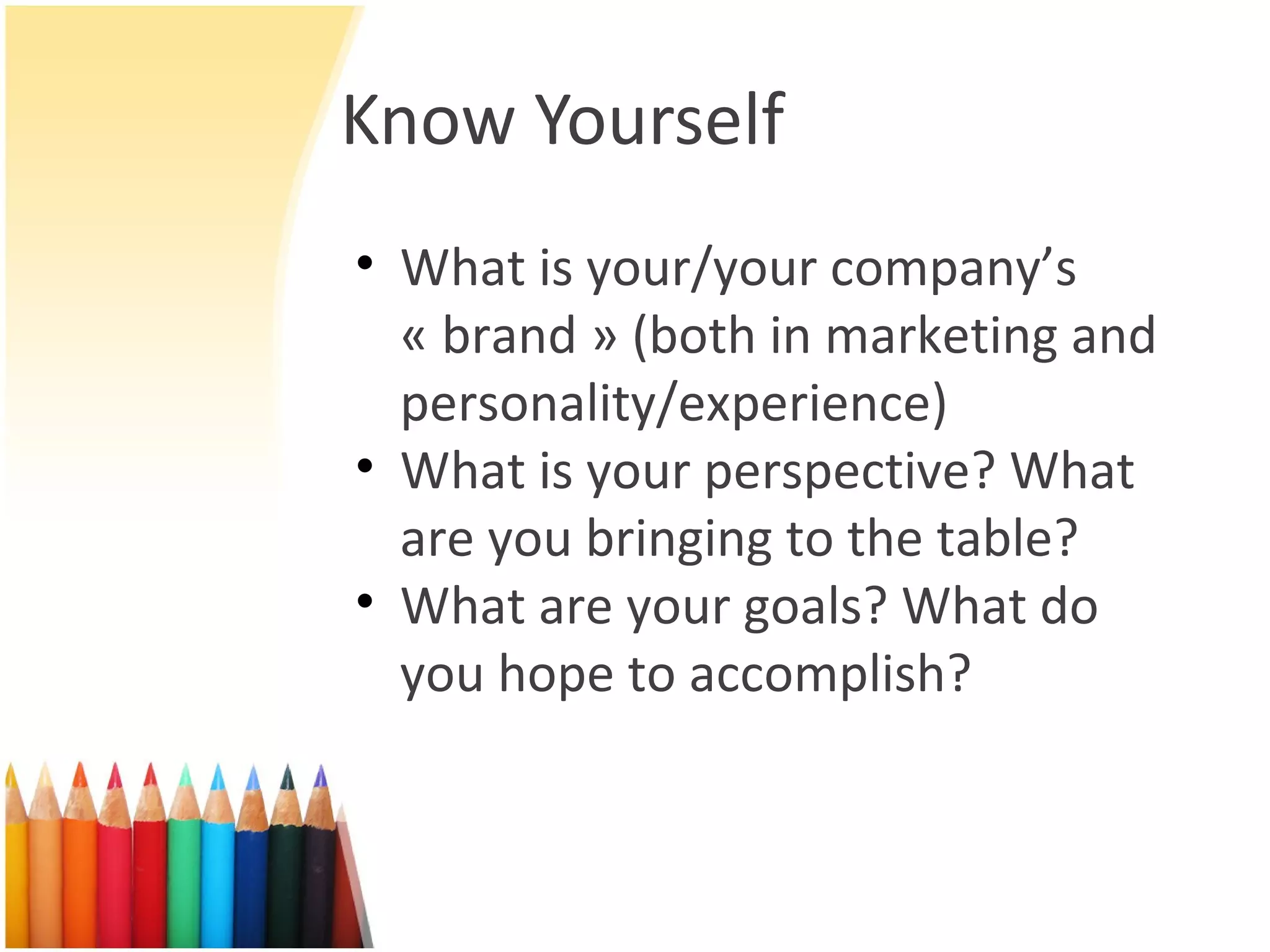 Know Yourself What is your/your company’s « brand » (both in marketing and personality/experience) What is your perspective? What are you bringing to the table? What are your goals? What do you hope to accomplish? 