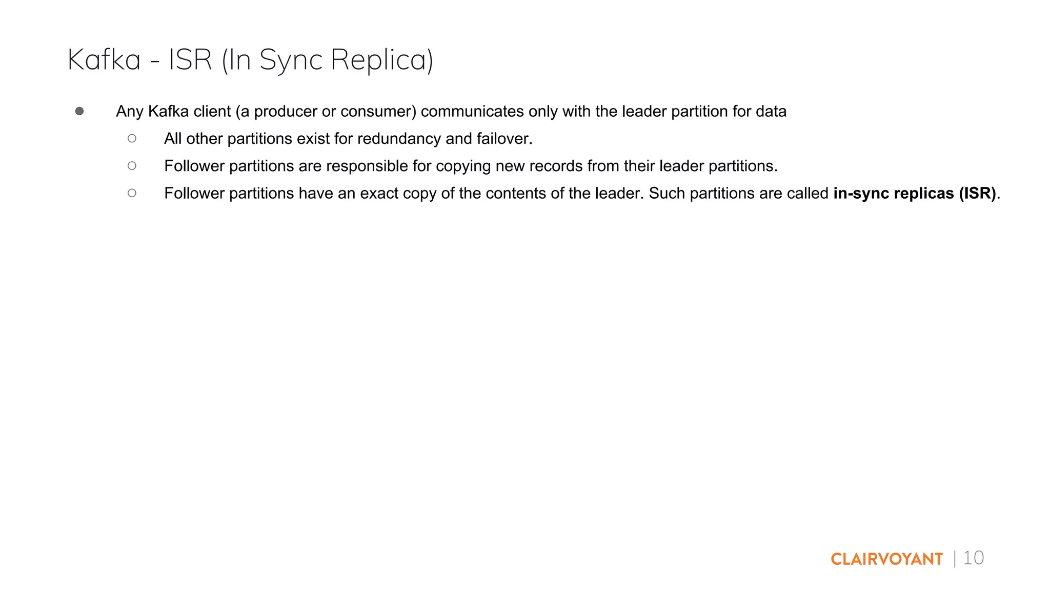 | 10
● Any Kafka client (a producer or consumer) communicates only with the leader partition for data
○ All other partitions exist for redundancy and failover.
○ Follower partitions are responsible for copying new records from their leader partitions.
○ Follower partitions have an exact copy of the contents of the leader. Such partitions are called in-sync replicas (ISR).
Kafka - ISR (In Sync Replica)
 