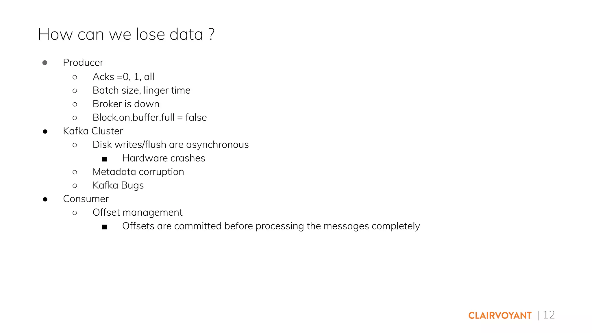 | 12
● Producer
○ Acks =0, 1, all
○ Batch size, linger time
○ Broker is down
○ Block.on.buffer.full = false
● Kafka Cluster
○ Disk writes/flush are asynchronous
■ Hardware crashes
○ Metadata corruption
○ Kafka Bugs
● Consumer
○ Offset management
■ Offsets are committed before processing the messages completely
How can we lose data ?
 