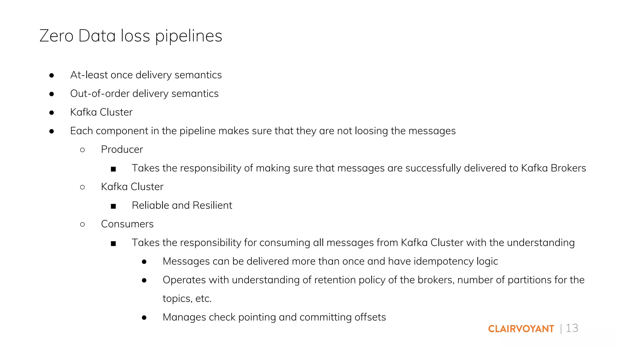 | 13
● At-least once delivery semantics
● Out-of-order delivery semantics
● Kafka Cluster
● Each component in the pipeline makes sure that they are not loosing the messages
○ Producer
■ Takes the responsibility of making sure that messages are successfully delivered to Kafka Brokers
○ Kafka Cluster
■ Reliable and Resilient
○ Consumers
■ Takes the responsibility for consuming all messages from Kafka Cluster with the understanding
● Messages can be delivered more than once and have idempotency logic
● Operates with understanding of retention policy of the brokers, number of partitions for the
topics, etc.
● Manages check pointing and committing offsets
Zero Data loss pipelines
 