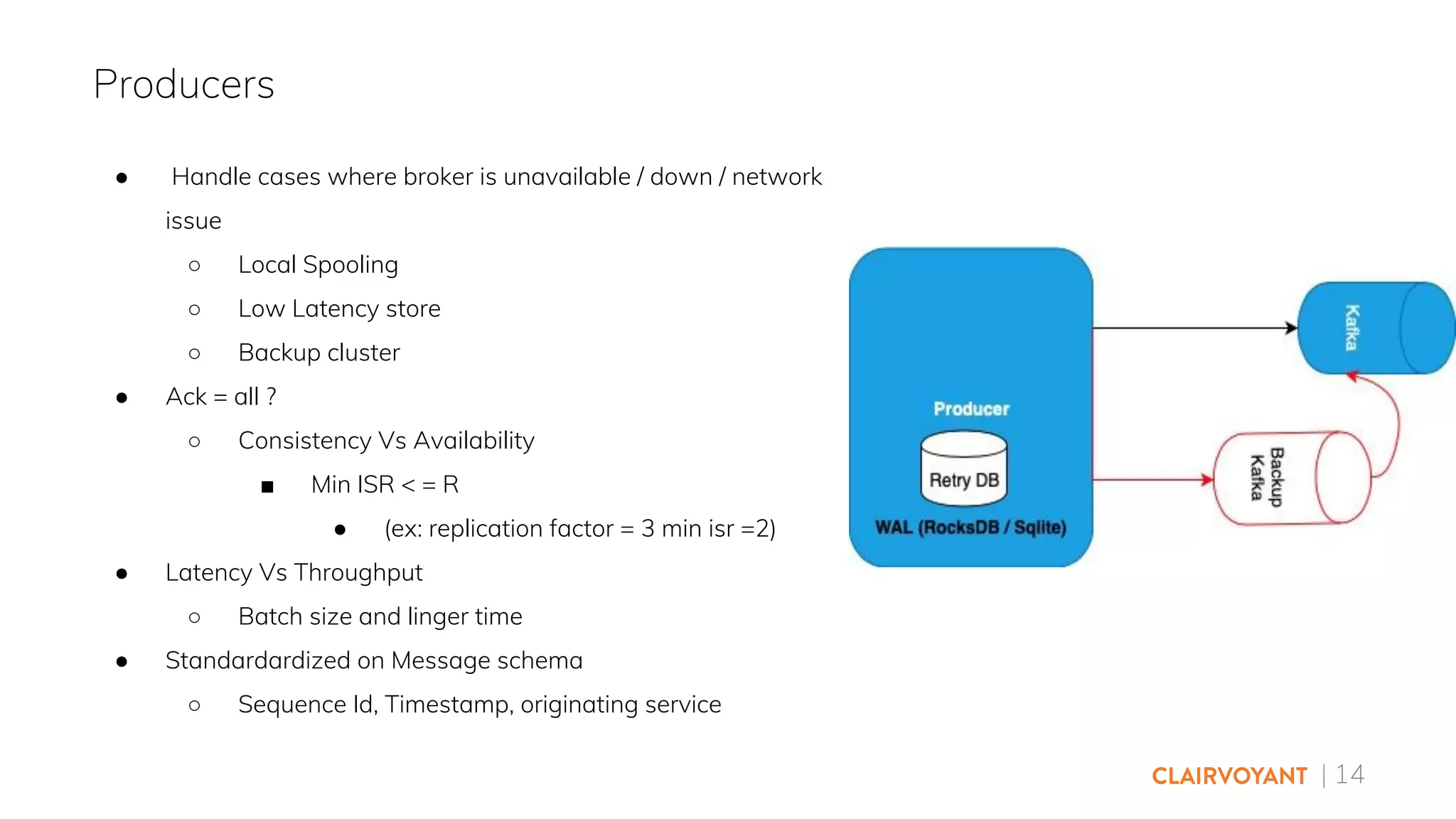 | 14
● Handle cases where broker is unavailable / down / network
issue
○ Local Spooling
○ Low Latency store
○ Backup cluster
● Ack = all ?
○ Consistency Vs Availability
■ Min ISR < = R
● (ex: replication factor = 3 min isr =2)
● Latency Vs Throughput
○ Batch size and linger time
● Standardardized on Message schema
○ Sequence Id, Timestamp, originating service
Producers
 