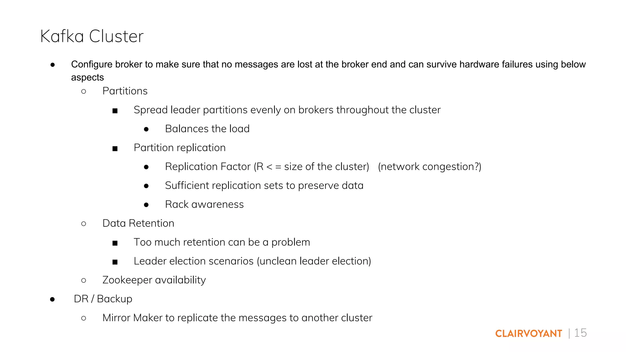 | 15
● Configure broker to make sure that no messages are lost at the broker end and can survive hardware failures using below
aspects
○ Partitions
■ Spread leader partitions evenly on brokers throughout the cluster
● Balances the load
■ Partition replication
● Replication Factor (R < = size of the cluster) (network congestion?)
● Sufficient replication sets to preserve data
● Rack awareness
○ Data Retention
■ Too much retention can be a problem
■ Leader election scenarios (unclean leader election)
○ Zookeeper availability
● DR / Backup
○ Mirror Maker to replicate the messages to another cluster
Kafka Cluster
 