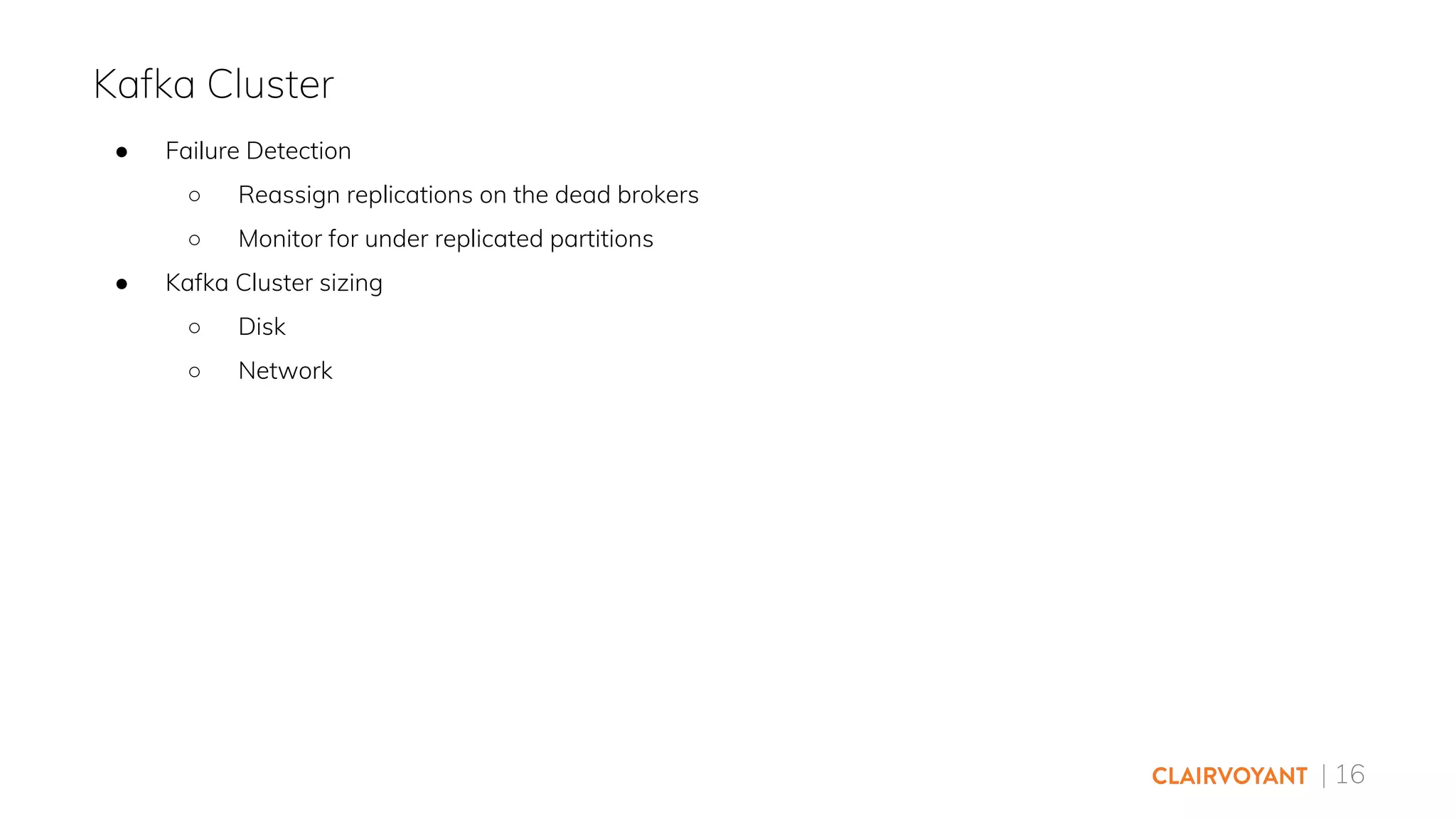 | 16
● Failure Detection
○ Reassign replications on the dead brokers
○ Monitor for under replicated partitions
● Kafka Cluster sizing
○ Disk
○ Network
Kafka Cluster
 