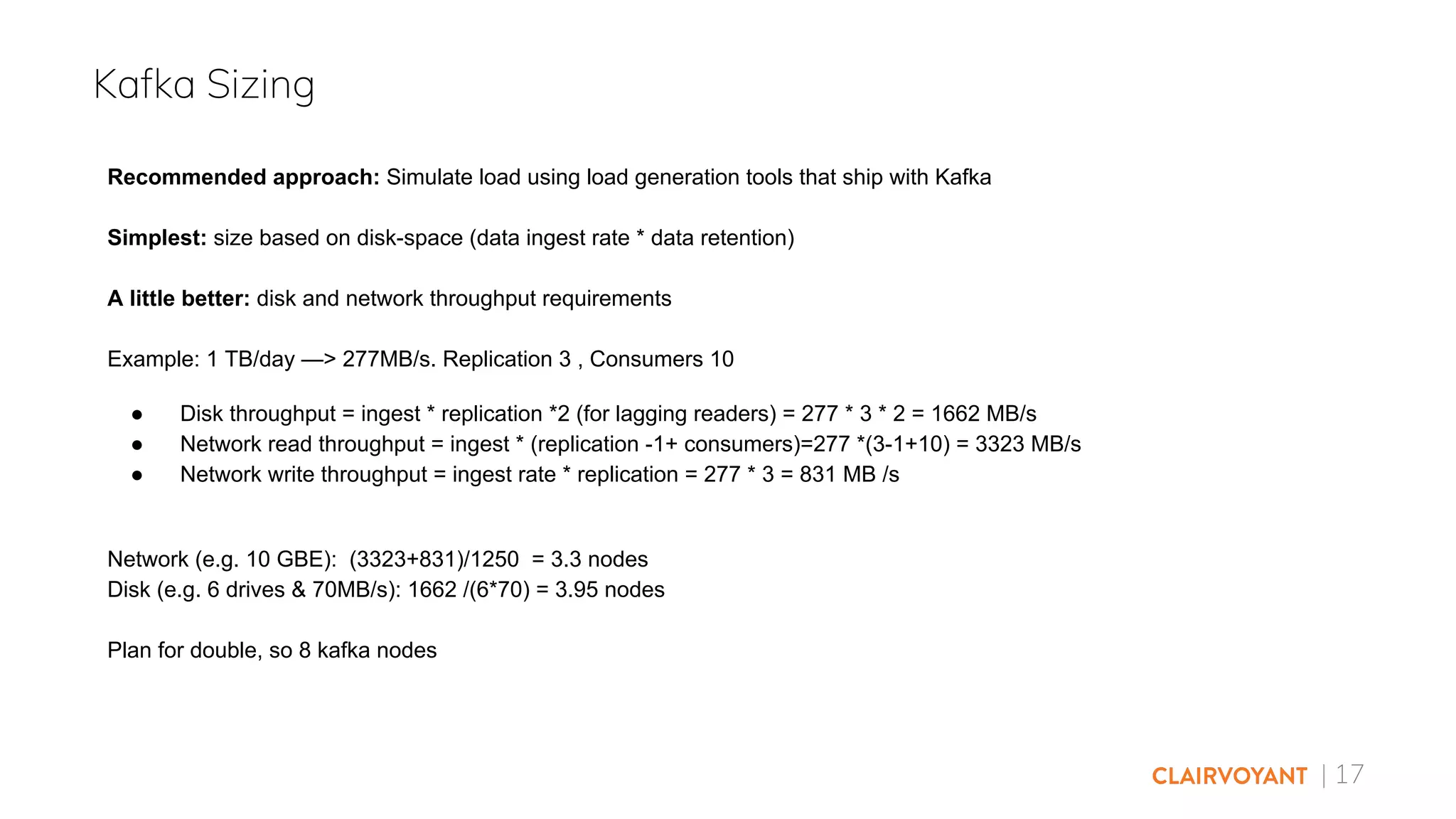 | 17
Kafka Sizing
Recommended approach: Simulate load using load generation tools that ship with Kafka
Simplest: size based on disk-space (data ingest rate * data retention)
A little better: disk and network throughput requirements
Example: 1 TB/day —> 277MB/s. Replication 3 , Consumers 10
● Disk throughput = ingest * replication *2 (for lagging readers) = 277 * 3 * 2 = 1662 MB/s
● Network read throughput = ingest * (replication -1+ consumers)=277 *(3-1+10) = 3323 MB/s
● Network write throughput = ingest rate * replication = 277 * 3 = 831 MB /s
Network (e.g. 10 GBE): (3323+831)/1250 = 3.3 nodes
Disk (e.g. 6 drives & 70MB/s): 1662 /(6*70) = 3.95 nodes
Plan for double, so 8 kafka nodes
 