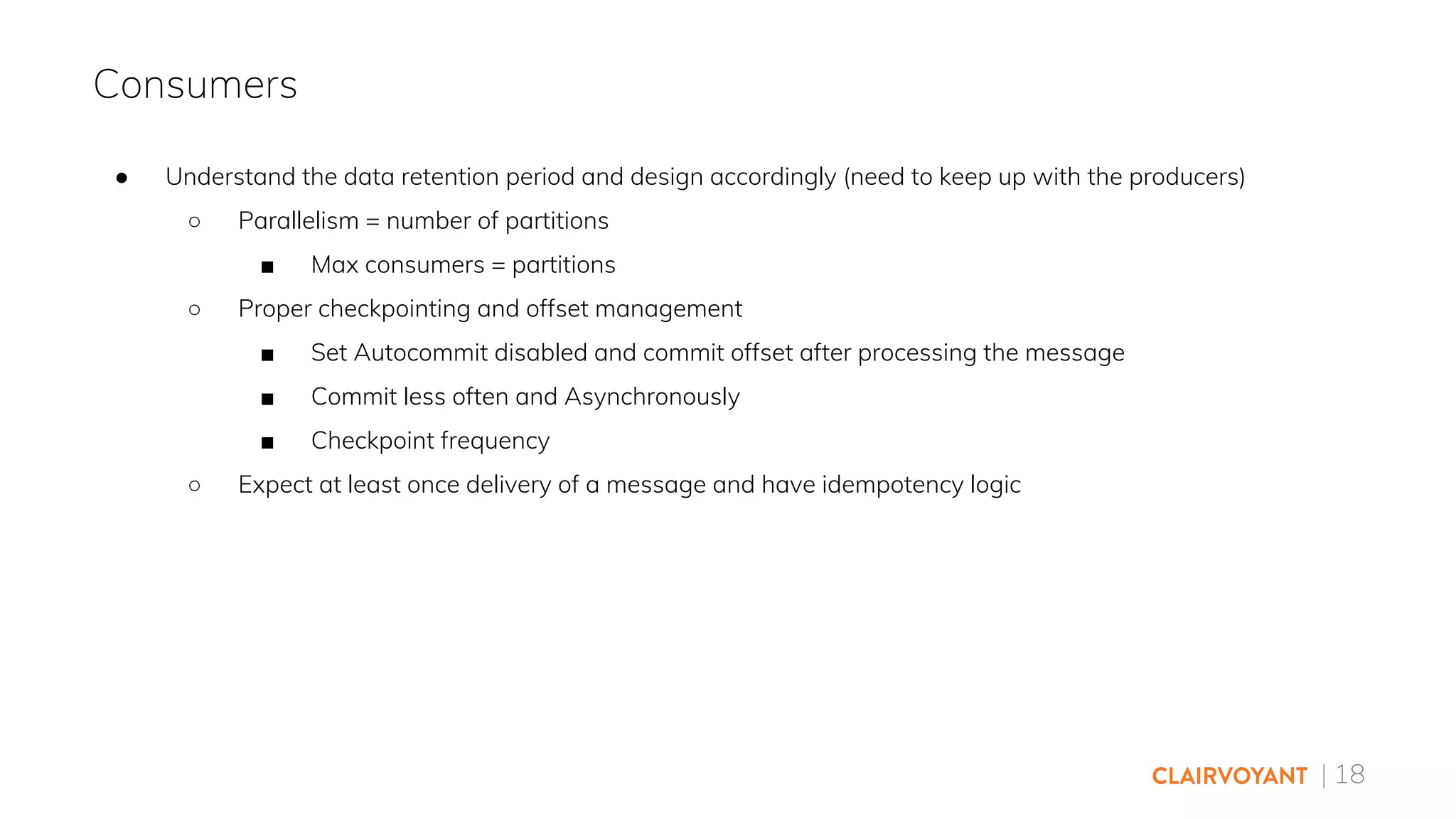 | 18
● Understand the data retention period and design accordingly (need to keep up with the producers)
○ Parallelism = number of partitions
■ Max consumers = partitions
○ Proper checkpointing and offset management
■ Set Autocommit disabled and commit offset after processing the message
■ Commit less often and Asynchronously
■ Checkpoint frequency
○ Expect at least once delivery of a message and have idempotency logic
Consumers
 