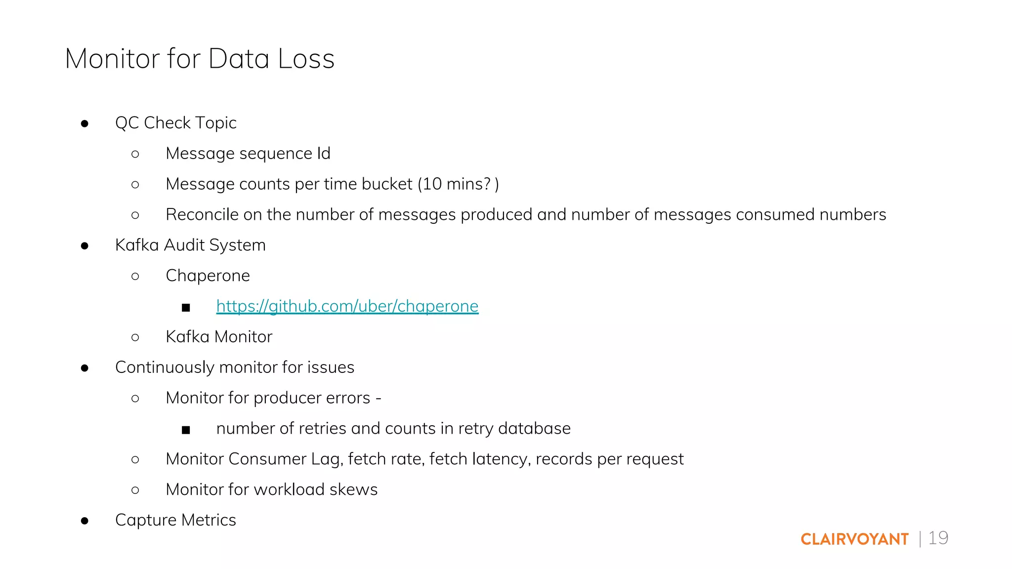 | 19
● QC Check Topic
○ Message sequence Id
○ Message counts per time bucket (10 mins? )
○ Reconcile on the number of messages produced and number of messages consumed numbers
● Kafka Audit System
○ Chaperone
■ https://github.com/uber/chaperone
○ Kafka Monitor
● Continuously monitor for issues
○ Monitor for producer errors -
■ number of retries and counts in retry database
○ Monitor Consumer Lag, fetch rate, fetch latency, records per request
○ Monitor for workload skews
● Capture Metrics
Monitor for Data Loss
 