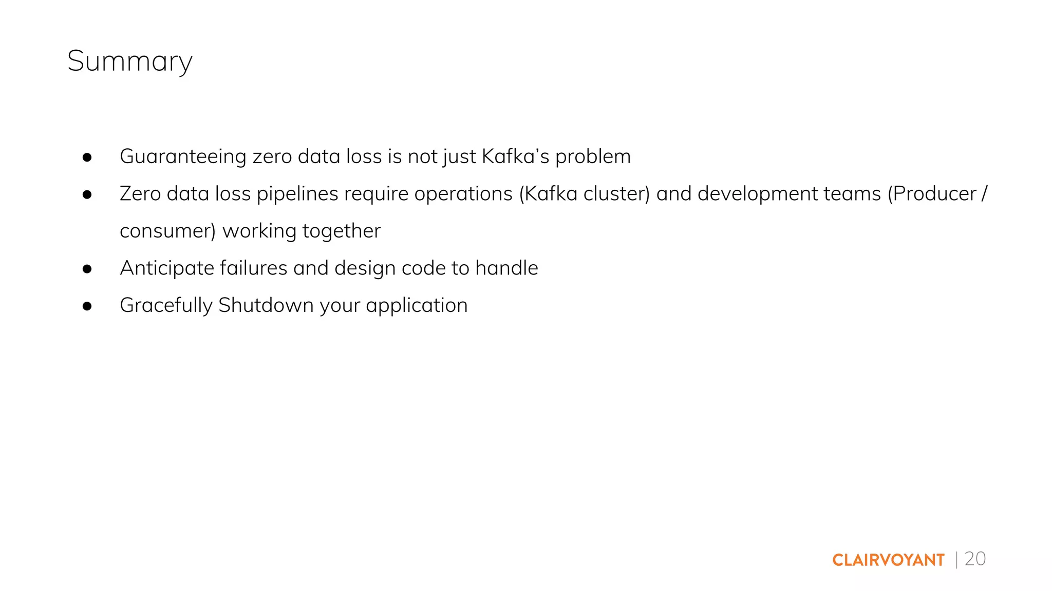 | 20
● Guaranteeing zero data loss is not just Kafka’s problem
● Zero data loss pipelines require operations (Kafka cluster) and development teams (Producer /
consumer) working together
● Anticipate failures and design code to handle
● Gracefully Shutdown your application
Summary
 