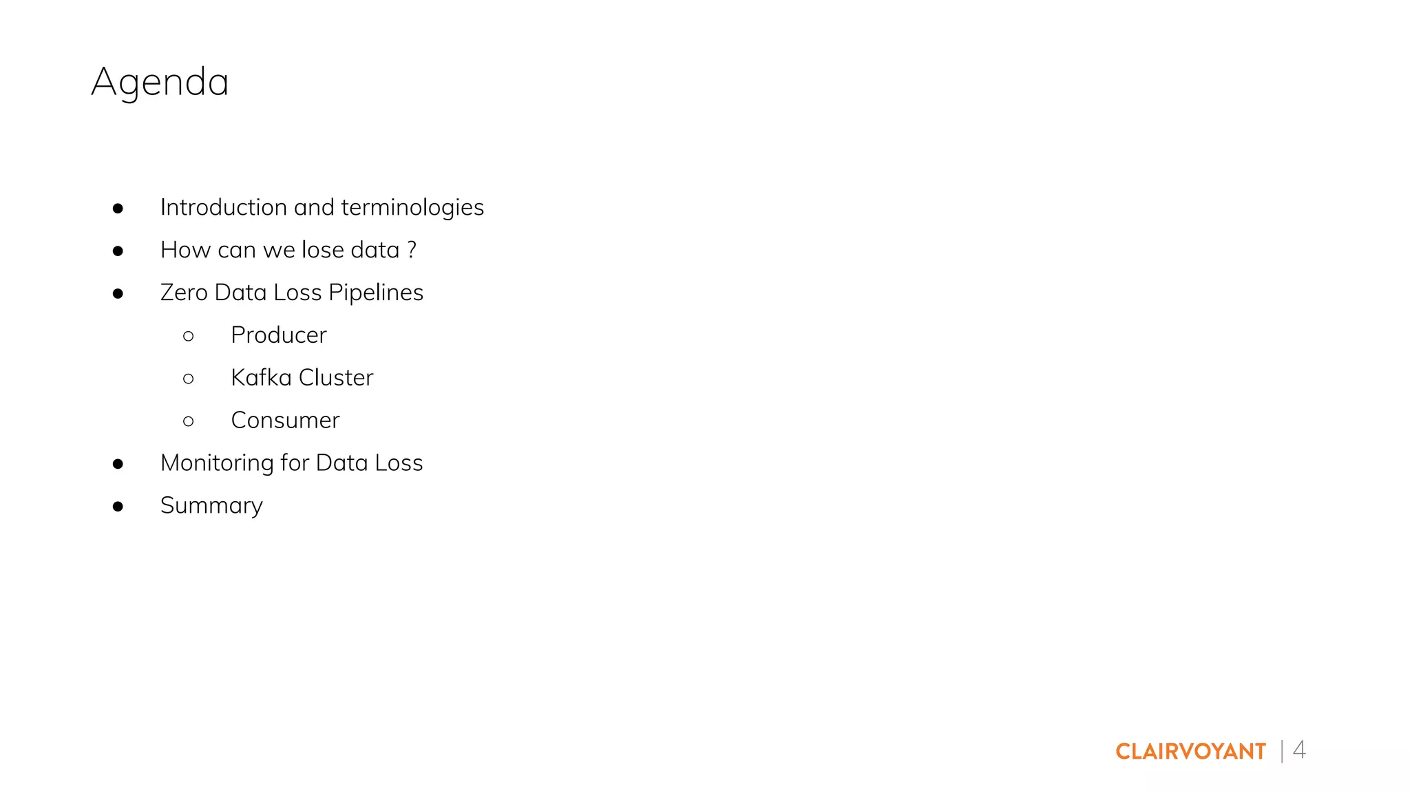 | 4
● Introduction and terminologies
● How can we lose data ?
● Zero Data Loss Pipelines
○ Producer
○ Kafka Cluster
○ Consumer
● Monitoring for Data Loss
● Summary
Agenda
 