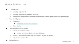 | 19
● QC Check Topic
○ Message sequence Id
○ Message counts per time bucket (10 mins? )
○ Reconcile on the number of messages produced and number of messages consumed numbers
● Kafka Audit System
○ Chaperone
■ https://github.com/uber/chaperone
○ Kafka Monitor
● Continuously monitor for issues
○ Monitor for producer errors -
■ number of retries and counts in retry database
○ Monitor Consumer Lag, fetch rate, fetch latency, records per request
○ Monitor for workload skews
● Capture Metrics
Monitor for Data Loss
 