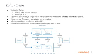 | 8
● Replication factor
○ Unit of replication is partition
○ Producer ACk
● A partition is owned by a single broker in the cluster, and that broker is called the leader for the partition.
● Producers and Consumers are only served by Leaders
● A Zookeeper cluster is called an “ensemble”.
● Spreads leader partitions evenly on brokers throughout the cluster
Kafka - Cluster
 