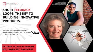 SHORT FEEDBACK
LOOPS: THE KEY TO
BUILDING INNOVATIVE
PRODUCTS
WITH WITH JOHANNA ROTHMAN -
MANAGEMENT CONSULTANT, ROTHMAN
CONSULTING GROUP
OCTOBER 19, 2022 AT 11:00 AM
PDT, 2:00 PM EDT, 7:00 PM BST
Product Management Today
Empowering you to Empower Them
Rayvonne Carter
Webinar Coordinator,
Product Management Today
 