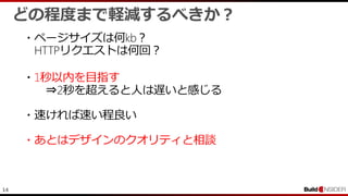 14
・ページサイズは何kb？
HTTPリクエストは何回？
どの程度まで軽減するべきか？
・1秒以内を目指す
⇒2秒を超えると人は遅いと感じる
・速ければ速い程良い
・あとはデザインのクオリティと相談
 