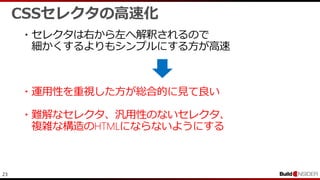23
CSSセレクタの高速化
・セレクタは右から左へ解釈されるので
細かくするよりもシンプルにする方が高速
・運用性を重視した方が総合的に見て良い
・難解なセレクタ、汎用性のないセレクタ、
複雑な構造のHTMLにならないようにする
 