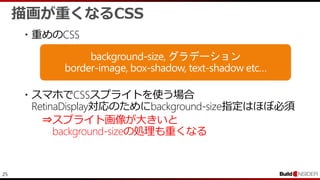 25
・重めのCSS
・スマホでCSSスプライトを使う場合
RetinaDisplay対応のためにbackground-size指定はほぼ必須
⇒スプライト画像が大きいと
background-sizeの処理も重くなる
描画が重くなるCSS
 
