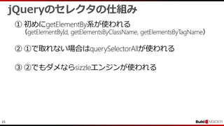 35
jQueryのセレクタの仕組み
① 初めにgetElementBy系が使われる
（getElementById, getElementsByClassName, getElementsByTagName）
② ①で取れない場合はquerySelectorAllが使われる
③ ②でもダメならsizzleエンジンが使われる
 