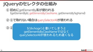 36
jQueryのセレクタの仕組み
① 初めにgetElementBy系が使われる
（getElementById, getElementsByClassName, getElementsByTagName）
② ①で取れない場合はquerySelectorAllが使われる
③ ②でもダメならsizzleエンジンが使われる
 