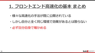 38
1. フロントエンド高速化の基本 まとめ
・様々な高速化の手法が既に公開されている
・必ず自分自身で確かめる
・しかし自分と全く同じ環境で効果があるとは限らない
 