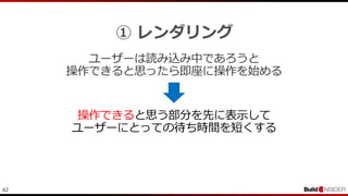42
① レンダリング
ユーザーは読み込み中であろうと
操作できると思ったら即座に操作を始める
操作できると思う部分を先に表示して
ユーザーにとっての待ち時間を短くする
 