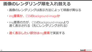 43
・画像のレンダリングは表示方法によって順番が異なる
画像のレンダリング順を入れ替える
・img要素か、CSSのbackground-imageか
・img要素の方が、CSSのbackground-imageより
速く表示される（先にレンダリングされる）
・速く表示したい部分はimg要素で実装する
 