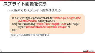 44
<a href=“#” style=“position:absolute; width:20px; height:20px;
overflow:hidden; display:block;”>
<img src=“sprite.png” width=“100” height=“200” alt=“hoge”
style=“position:absolute; top:50px; left:0px;” />
</a>
スプライト画像を使う
・img要素でもスプライト画像は使える
※但しHTMLの階層が深くなりやすい
 