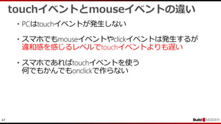 47
touchイベントとmouseイベントの違い
・PCはtouchイベントが発生しない
・スマホでもmouseイベントやclickイベントは発生するが
違和感を感じるレベルでtouchイベントよりも遅い
・スマホであればtouchイベントを使う
何でもかんでもonclickで作らない
 