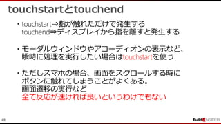 48
touchstartとtouchend
・touchstart⇒指が触れただけで発生する
touchend⇒ディスプレイから指を離すと発生する
・モーダルウィンドウやアコーディオンの表示など、
瞬時に処理を実行したい場合はtouchstartを使う
・ただしスマホの場合、画面をスクロールする時に
ボタンに触れてしまうことがよくある。
画面遷移の実行など
全て反応が速ければ良いというわけでもない
 